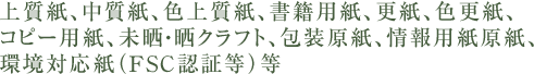 上質紙、中質紙、色上質紙、書籍用紙、更紙､色更紙、コピー用紙、未晒・晒クラフト、包装原紙、情報用紙原紙、環境対応紙（FSC認証等）等